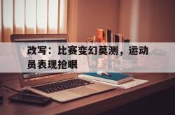 改写：比赛变幻莫测，运动员表现抢眼的简单介绍