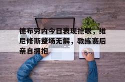 关于德布劳内今日表现抢眼，维尼修斯整场无解，教练赛后亲自拥抱的信息