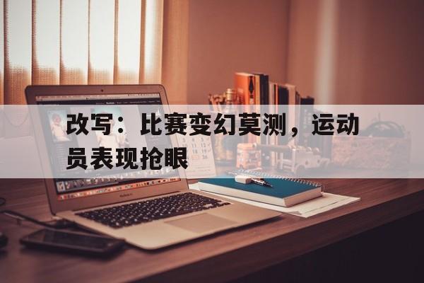 改写：比赛变幻莫测，运动员表现抢眼的简单介绍